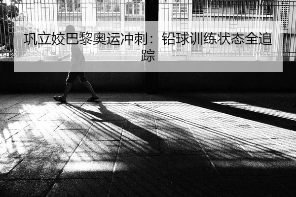 巩立姣巴黎奥运冲刺：铅球训练状态全追踪